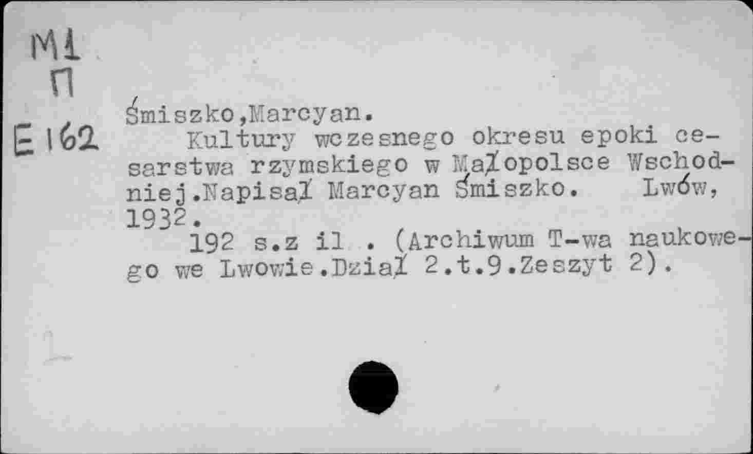 ﻿Ml
п
. SmiszkOjMarcyan.
|~ 162. Kultury wczesnego okresu epoki ce-sarstwa rzymskiego w Ma^opolsce Wschod-niej.Napisal Marcyan ^miszko. Lwöw, 1932.
192 s.z il . (Archiwum T-wa naukowe go we Lwowie.Dzial 2.t.9»Zeszyt 2).